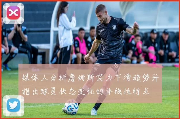 媒体人分析詹姆斯实力下滑趋势并指出球员状态变化的非线性特点