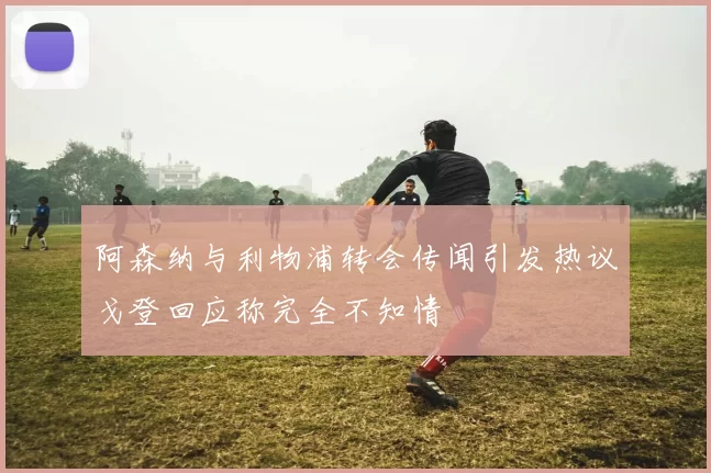 阿森纳与利物浦转会传闻引发热议戈登回应称完全不知情