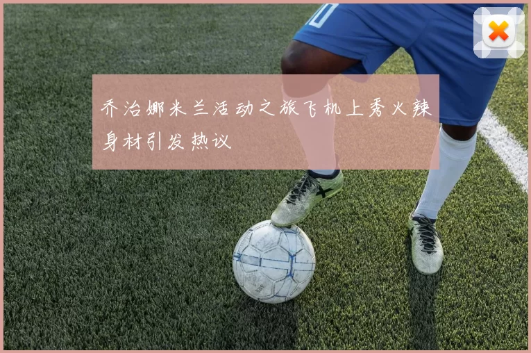乔治娜米兰活动之旅飞机上秀火辣身材引发热议