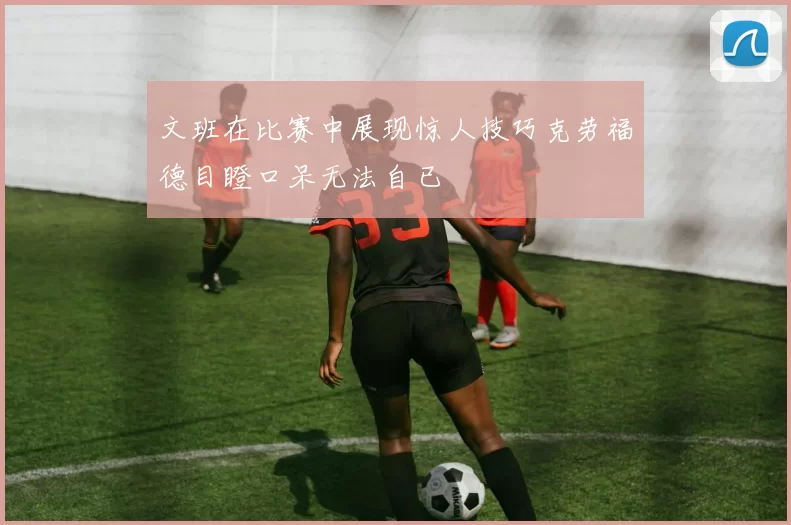 文班在比赛中展现惊人技巧克劳福德目瞪口呆无法自已