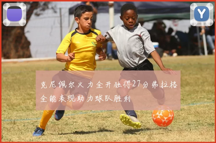 克尼佩尔火力全开独得27分弗拉格全能表现助力球队胜利