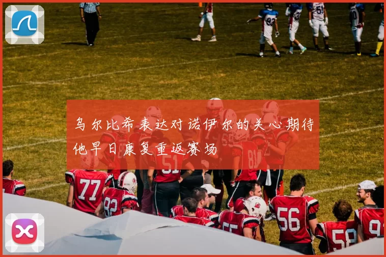 乌尔比希表达对诺伊尔的关心期待他早日康复重返赛场