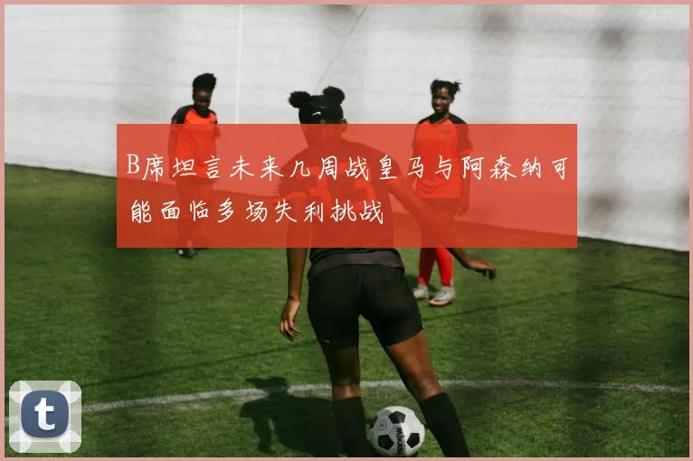 B席坦言未来几周战皇马与阿森纳可能面临多场失利挑战