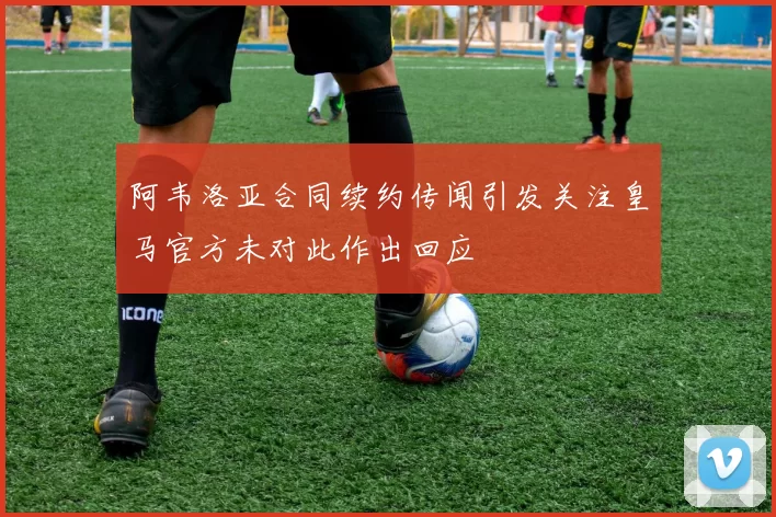 阿韦洛亚合同续约传闻引发关注皇马官方未对此作出回应