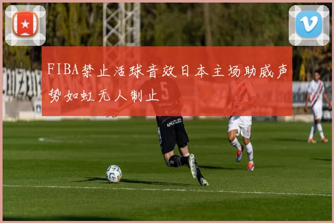 FIBA禁止活球音效日本主场助威声势如虹无人制止