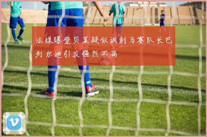 法媒曝登贝莱疑似讽刺马赛队长巴列尔迪引发强烈不满