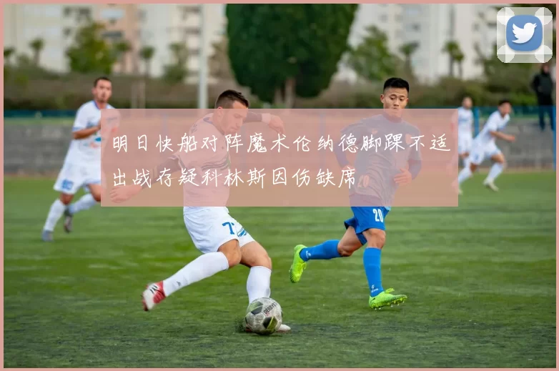 明日快船对阵魔术伦纳德脚踝不适出战存疑科林斯因伤缺席