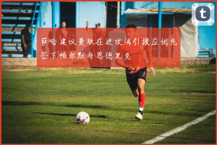萨哈建议曼联在进攻端引援应优先签下帕尔默与恩德里克