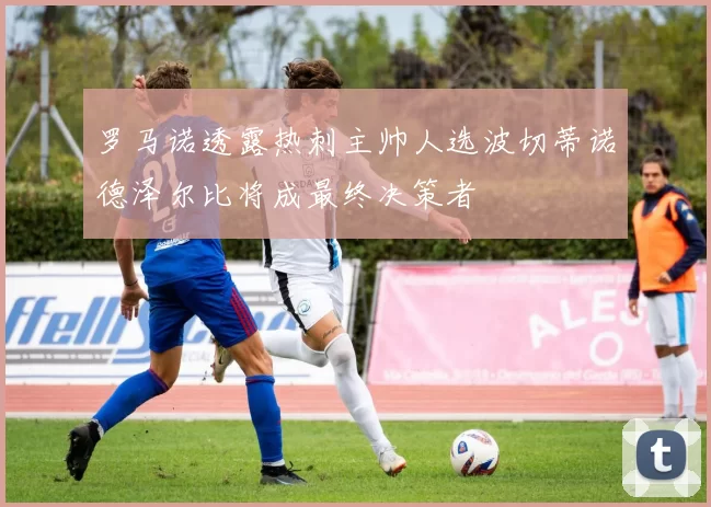 罗马诺透露热刺主帅人选波切蒂诺德泽尔比将成最终决策者