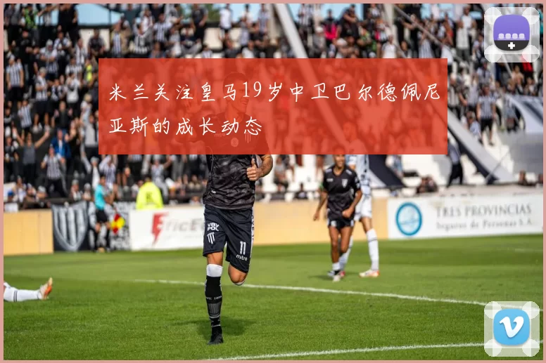 米兰关注皇马19岁中卫巴尔德佩尼亚斯的成长动态