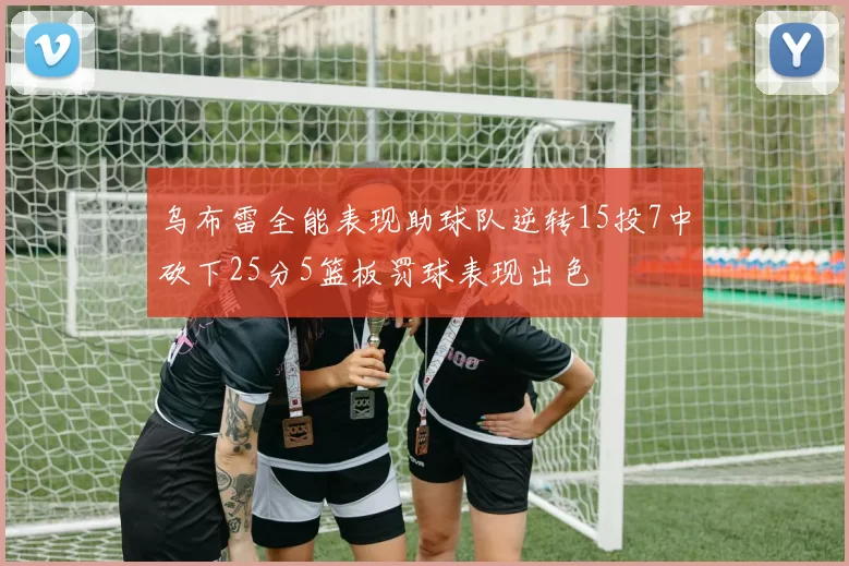 乌布雷全能表现助球队逆转15投7中砍下25分5篮板罚球表现出色