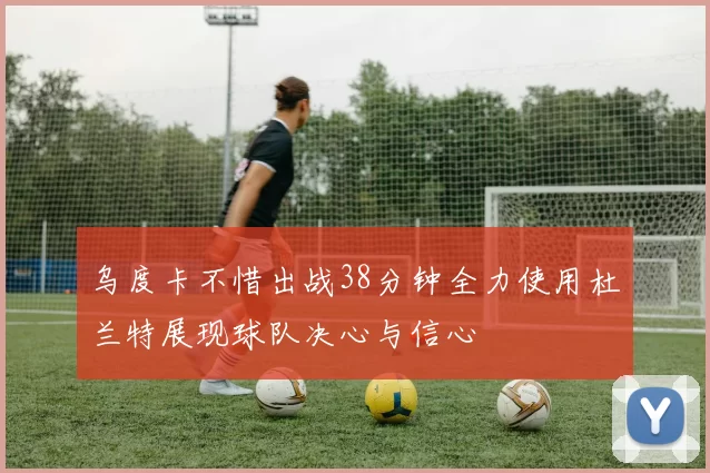 乌度卡不惜出战38分钟全力使用杜兰特展现球队决心与信心