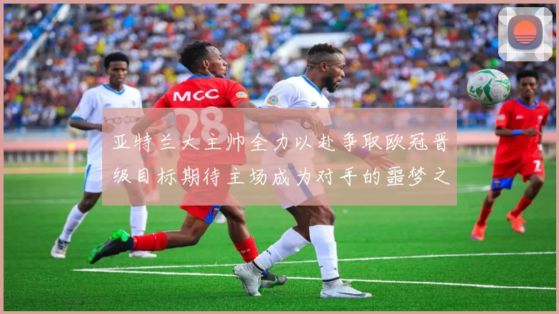 亚特兰大主帅全力以赴争取欧冠晋级目标期待主场成为对手的噩梦之地