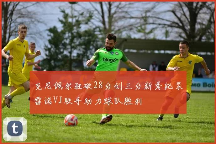 克尼佩尔狂砍28分创三分新秀纪录雷诺VJ联手助力球队胜利