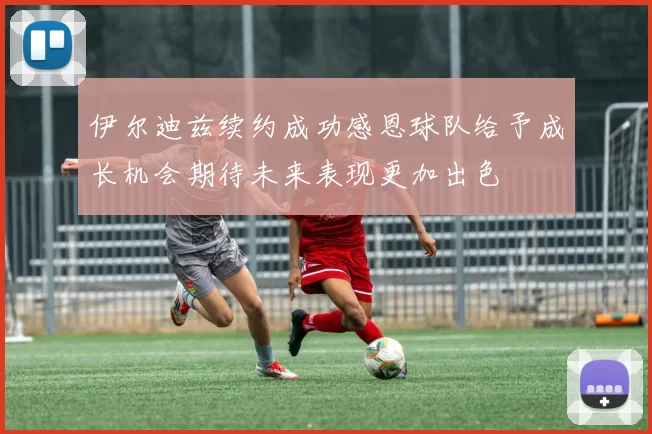 伊尔迪兹续约成功感恩球队给予成长机会期待未来表现更加出色
