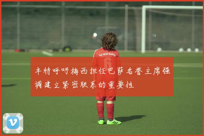 丰特呼吁梅西担任巴萨名誉主席强调建立紧密联系的重要性