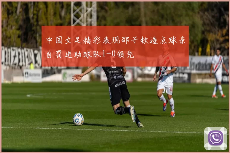 中国女足精彩表现邵子钦造点球亲自罚进助球队1-0领先