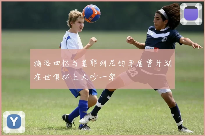 梅洛回忆与基耶利尼的矛盾曾计划在世俱杯上大吵一架