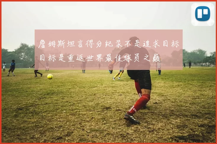 詹姆斯坦言得分纪录不是追求目标目标是重返世界最佳球员之巅
